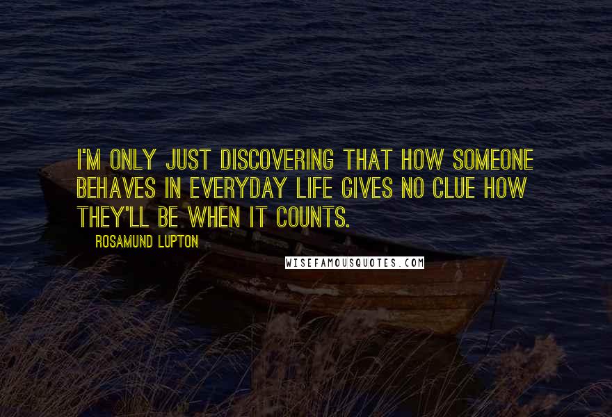 Rosamund Lupton Quotes: I'm only just discovering that how someone behaves in everyday life gives no clue how they'll be when it counts.