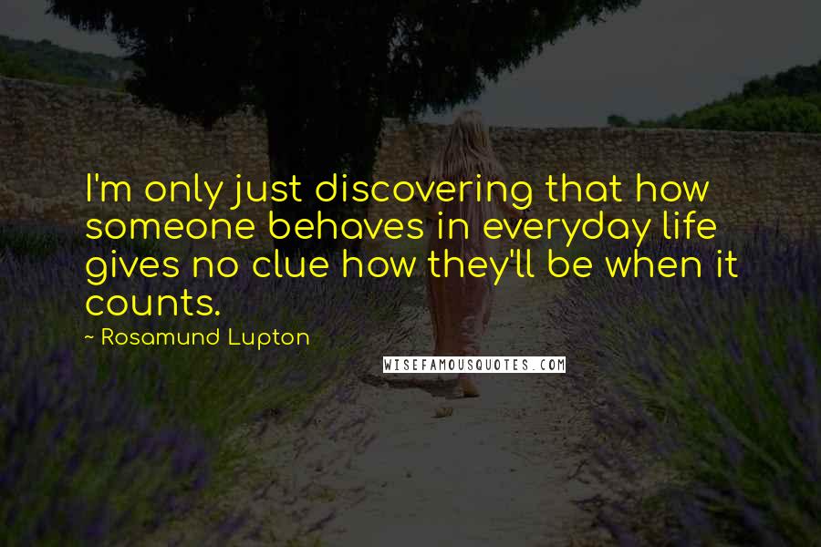Rosamund Lupton Quotes: I'm only just discovering that how someone behaves in everyday life gives no clue how they'll be when it counts.
