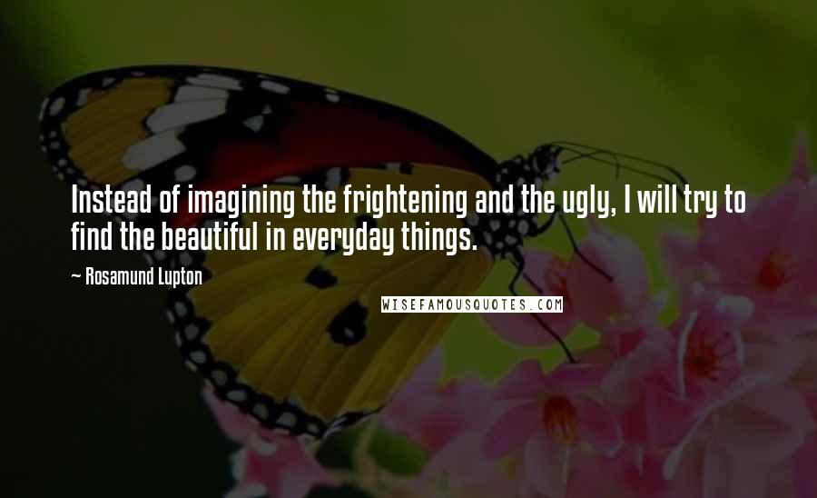 Rosamund Lupton Quotes: Instead of imagining the frightening and the ugly, I will try to find the beautiful in everyday things.