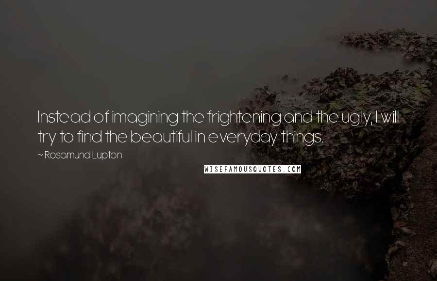 Rosamund Lupton Quotes: Instead of imagining the frightening and the ugly, I will try to find the beautiful in everyday things.