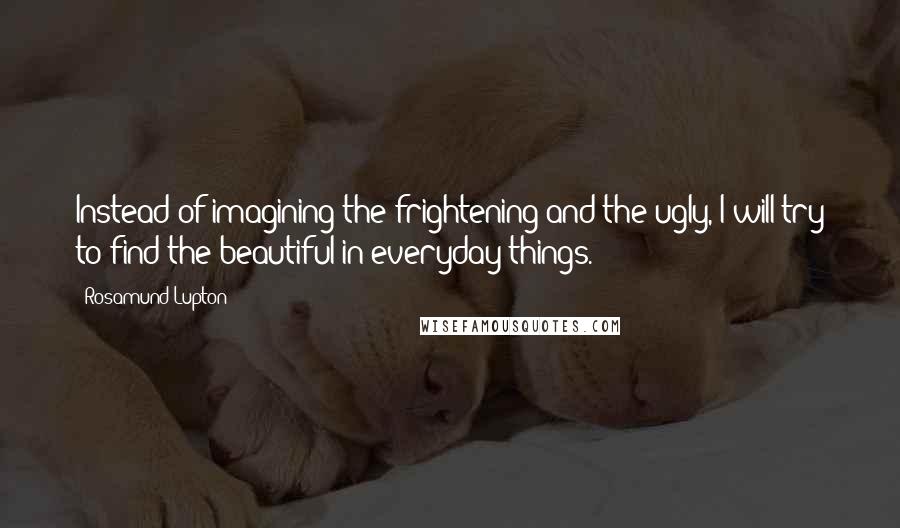 Rosamund Lupton Quotes: Instead of imagining the frightening and the ugly, I will try to find the beautiful in everyday things.
