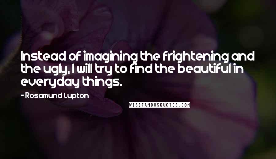 Rosamund Lupton Quotes: Instead of imagining the frightening and the ugly, I will try to find the beautiful in everyday things.