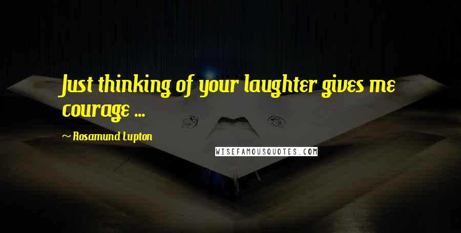 Rosamund Lupton Quotes: Just thinking of your laughter gives me courage ...