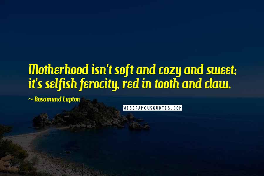 Rosamund Lupton Quotes: Motherhood isn't soft and cozy and sweet; it's selfish ferocity, red in tooth and claw.