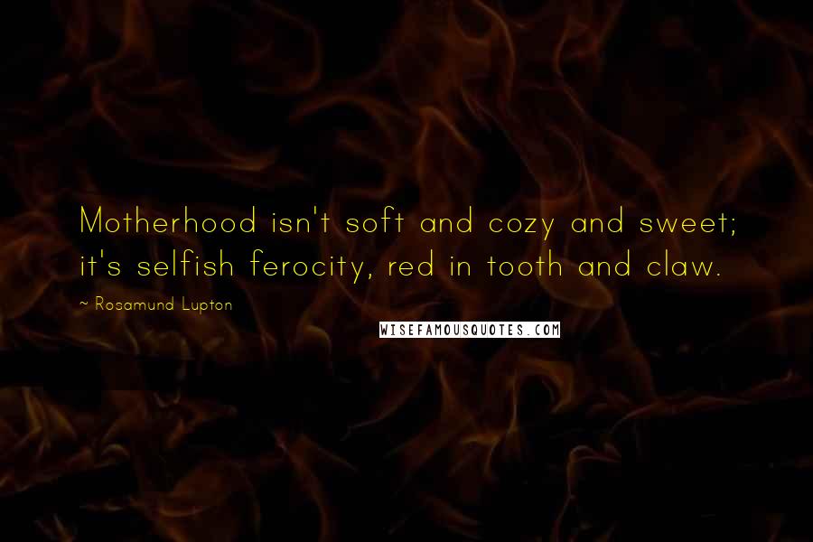 Rosamund Lupton Quotes: Motherhood isn't soft and cozy and sweet; it's selfish ferocity, red in tooth and claw.