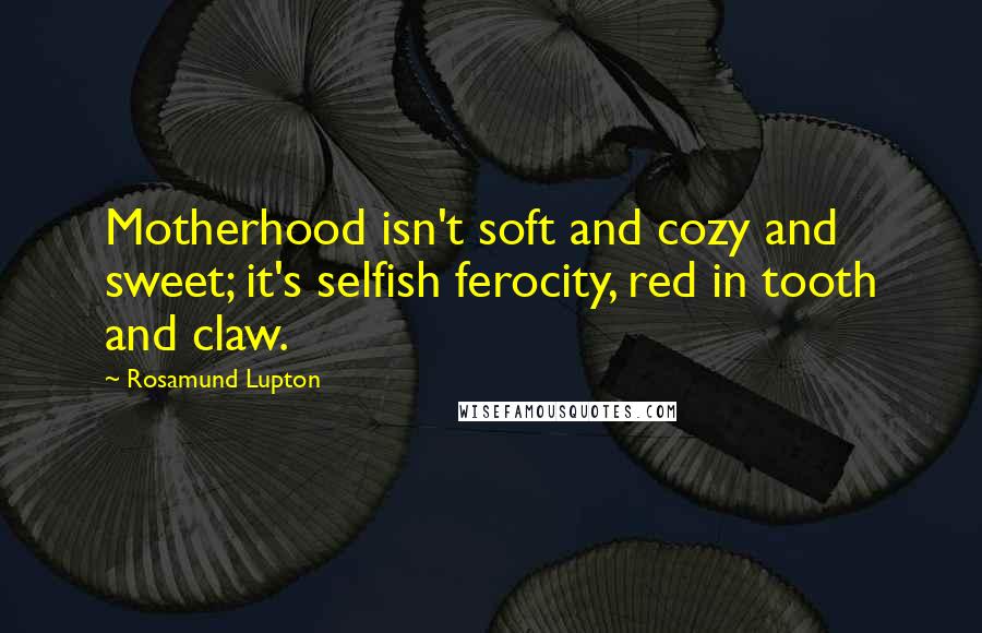 Rosamund Lupton Quotes: Motherhood isn't soft and cozy and sweet; it's selfish ferocity, red in tooth and claw.