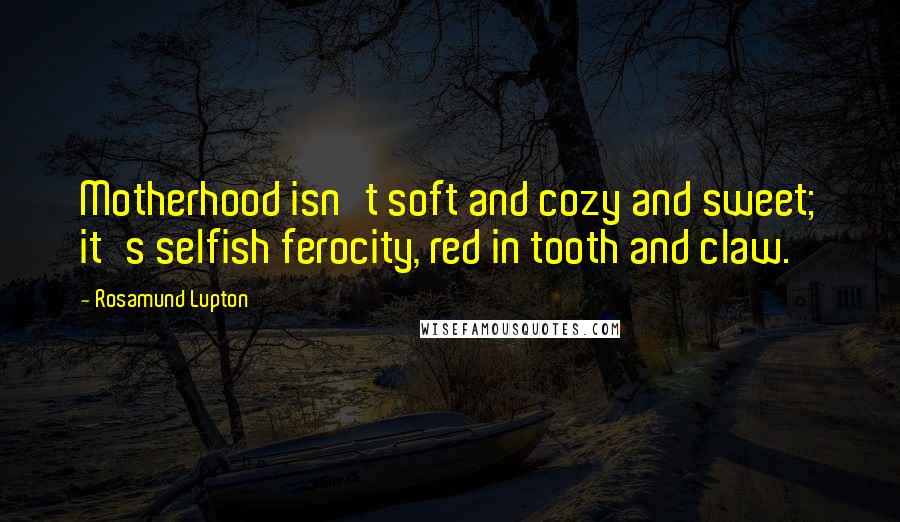 Rosamund Lupton Quotes: Motherhood isn't soft and cozy and sweet; it's selfish ferocity, red in tooth and claw.