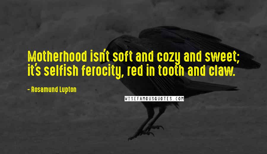 Rosamund Lupton Quotes: Motherhood isn't soft and cozy and sweet; it's selfish ferocity, red in tooth and claw.