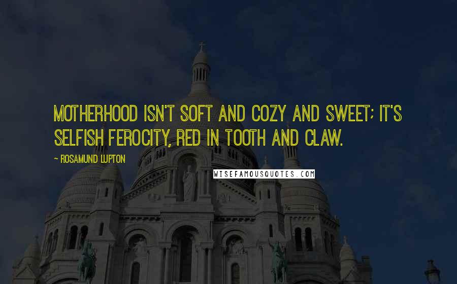 Rosamund Lupton Quotes: Motherhood isn't soft and cozy and sweet; it's selfish ferocity, red in tooth and claw.