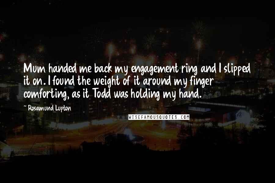 Rosamund Lupton Quotes: Mum handed me back my engagement ring and I slipped it on. I found the weight of it around my finger comforting, as it Todd was holding my hand.