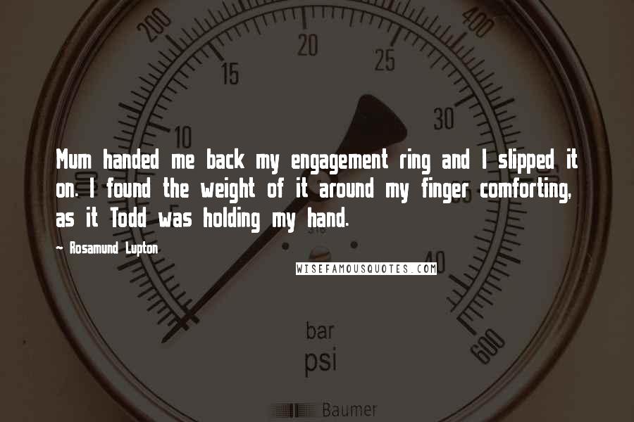 Rosamund Lupton Quotes: Mum handed me back my engagement ring and I slipped it on. I found the weight of it around my finger comforting, as it Todd was holding my hand.