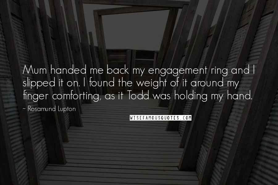 Rosamund Lupton Quotes: Mum handed me back my engagement ring and I slipped it on. I found the weight of it around my finger comforting, as it Todd was holding my hand.