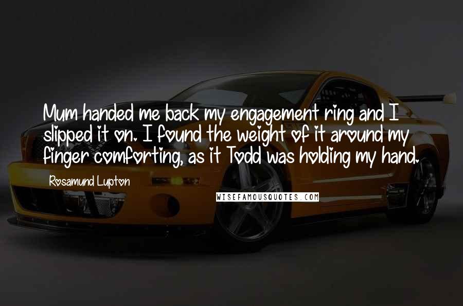 Rosamund Lupton Quotes: Mum handed me back my engagement ring and I slipped it on. I found the weight of it around my finger comforting, as it Todd was holding my hand.