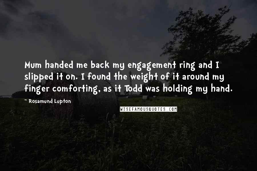 Rosamund Lupton Quotes: Mum handed me back my engagement ring and I slipped it on. I found the weight of it around my finger comforting, as it Todd was holding my hand.