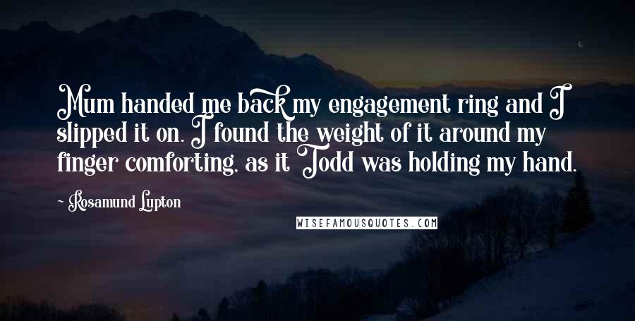 Rosamund Lupton Quotes: Mum handed me back my engagement ring and I slipped it on. I found the weight of it around my finger comforting, as it Todd was holding my hand.