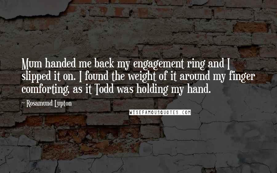 Rosamund Lupton Quotes: Mum handed me back my engagement ring and I slipped it on. I found the weight of it around my finger comforting, as it Todd was holding my hand.