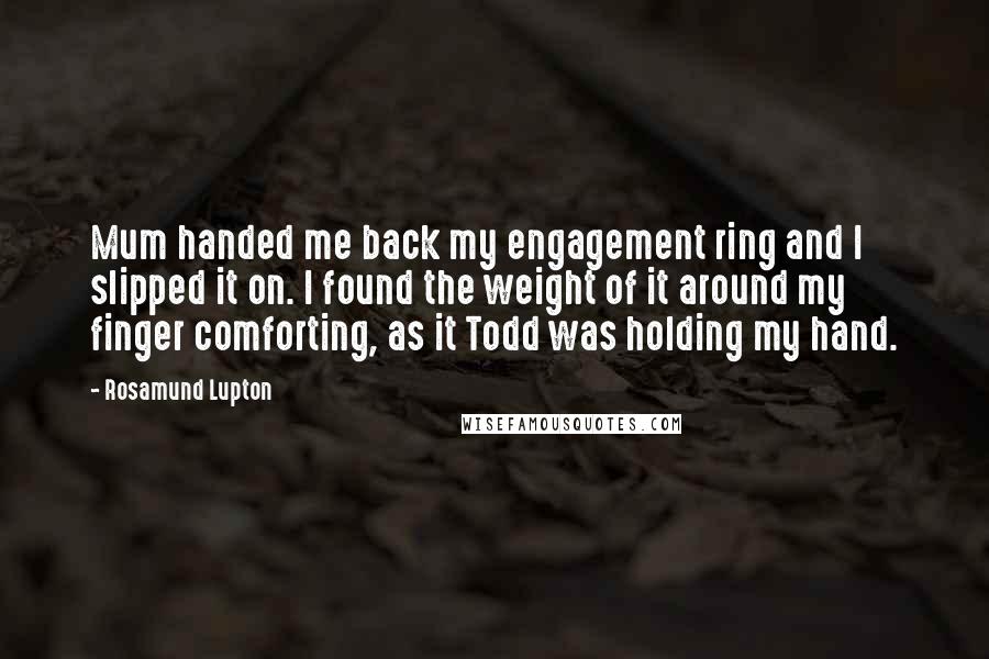 Rosamund Lupton Quotes: Mum handed me back my engagement ring and I slipped it on. I found the weight of it around my finger comforting, as it Todd was holding my hand.