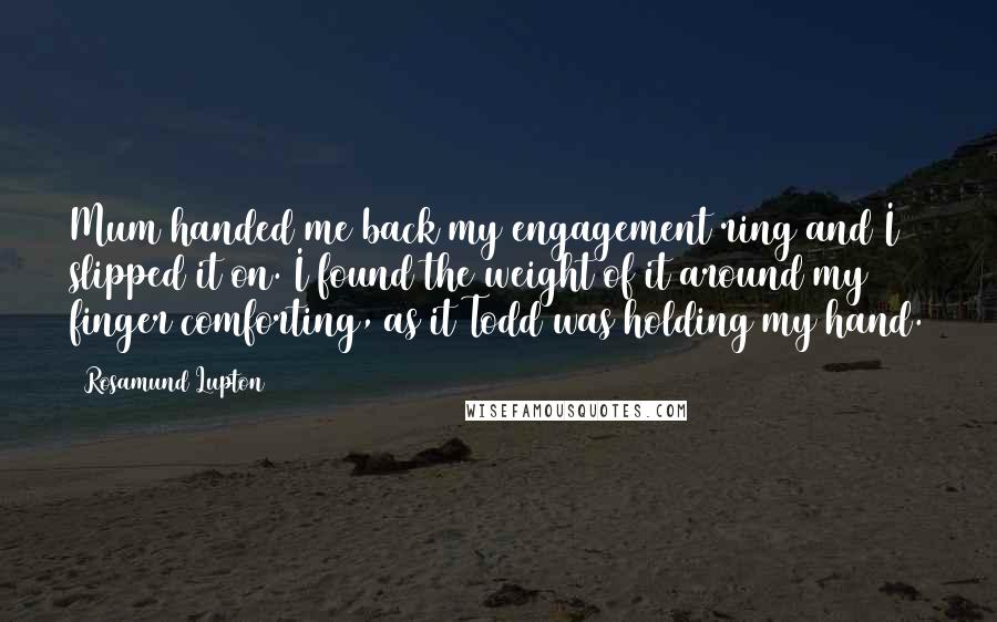 Rosamund Lupton Quotes: Mum handed me back my engagement ring and I slipped it on. I found the weight of it around my finger comforting, as it Todd was holding my hand.