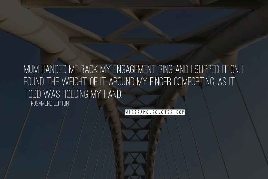 Rosamund Lupton Quotes: Mum handed me back my engagement ring and I slipped it on. I found the weight of it around my finger comforting, as it Todd was holding my hand.