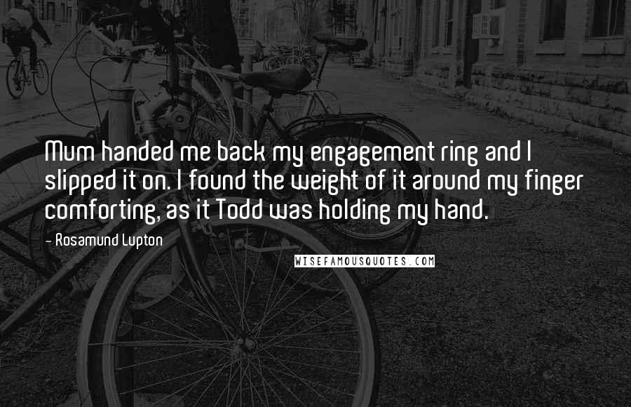 Rosamund Lupton Quotes: Mum handed me back my engagement ring and I slipped it on. I found the weight of it around my finger comforting, as it Todd was holding my hand.