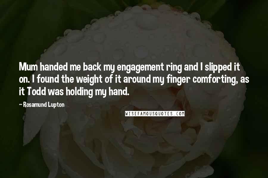 Rosamund Lupton Quotes: Mum handed me back my engagement ring and I slipped it on. I found the weight of it around my finger comforting, as it Todd was holding my hand.