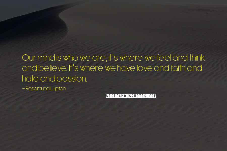 Rosamund Lupton Quotes: Our mind is who we are; it's where we feel and think and believe. It's where we have love and faith and hate and passion.