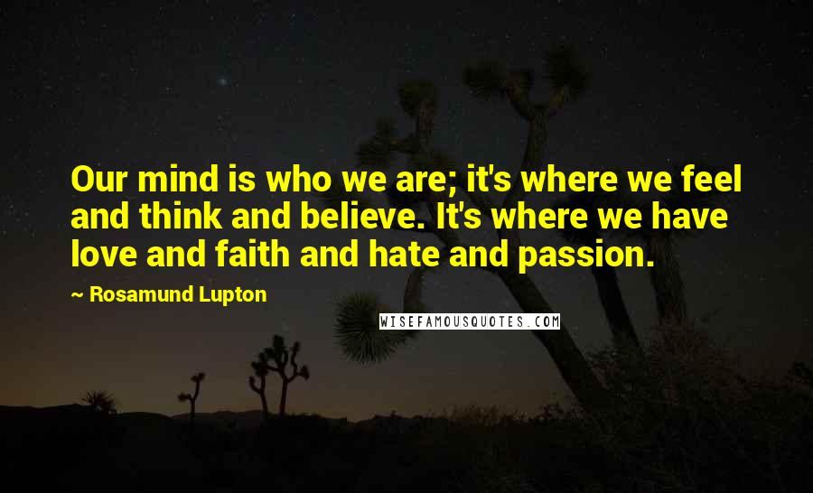 Rosamund Lupton Quotes: Our mind is who we are; it's where we feel and think and believe. It's where we have love and faith and hate and passion.
