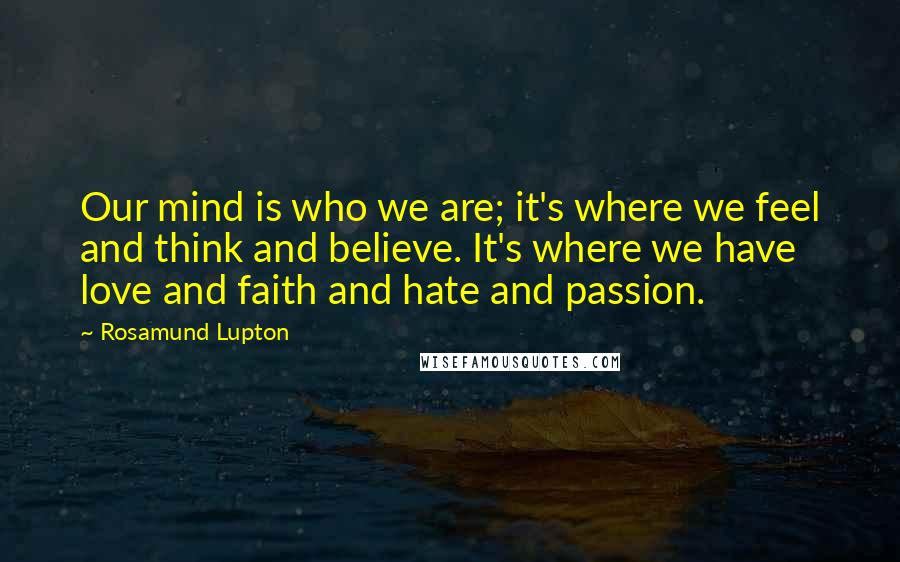 Rosamund Lupton Quotes: Our mind is who we are; it's where we feel and think and believe. It's where we have love and faith and hate and passion.