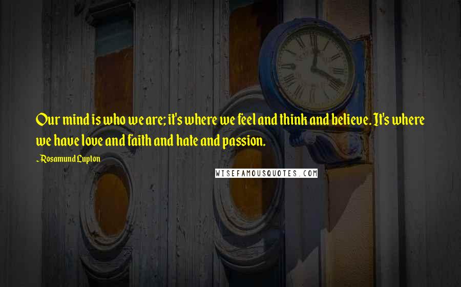 Rosamund Lupton Quotes: Our mind is who we are; it's where we feel and think and believe. It's where we have love and faith and hate and passion.