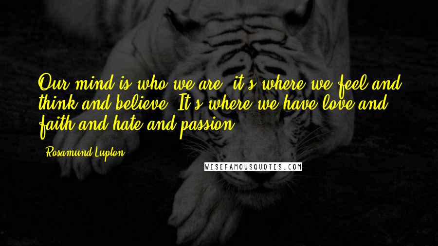 Rosamund Lupton Quotes: Our mind is who we are; it's where we feel and think and believe. It's where we have love and faith and hate and passion.