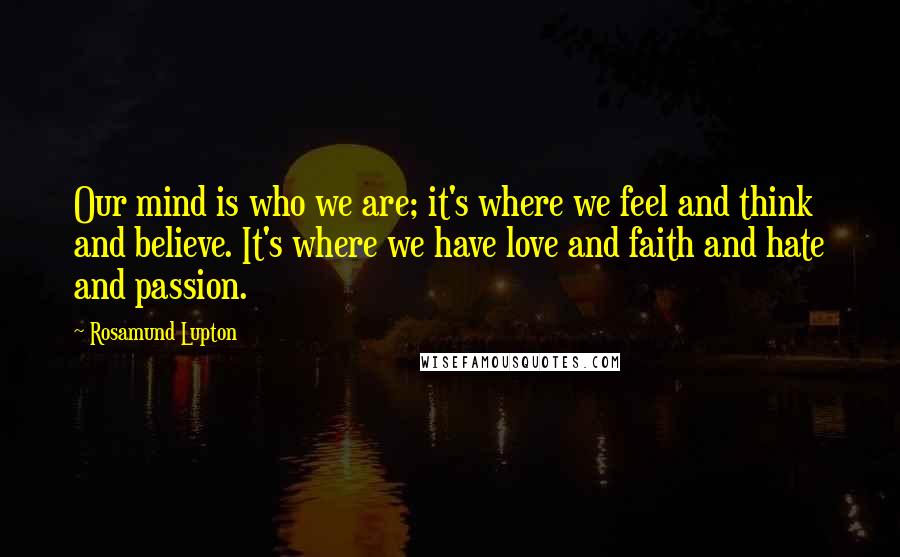 Rosamund Lupton Quotes: Our mind is who we are; it's where we feel and think and believe. It's where we have love and faith and hate and passion.