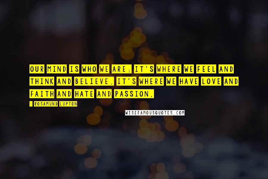 Rosamund Lupton Quotes: Our mind is who we are; it's where we feel and think and believe. It's where we have love and faith and hate and passion.