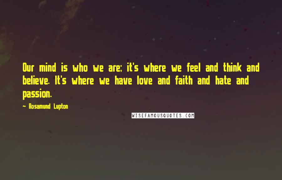 Rosamund Lupton Quotes: Our mind is who we are; it's where we feel and think and believe. It's where we have love and faith and hate and passion.