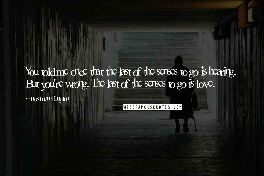 Rosamund Lupton Quotes: You told me once that the last of the senses to go is hearing. But you're wrong. The last of the senses to go is love.