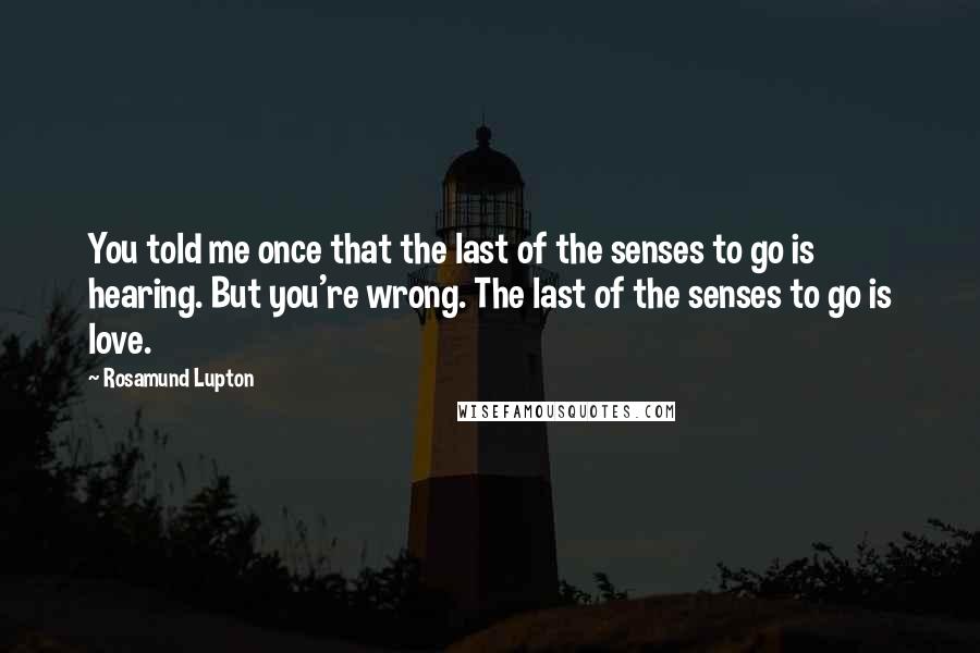 Rosamund Lupton Quotes: You told me once that the last of the senses to go is hearing. But you're wrong. The last of the senses to go is love.