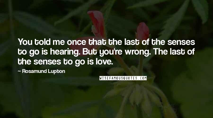 Rosamund Lupton Quotes: You told me once that the last of the senses to go is hearing. But you're wrong. The last of the senses to go is love.