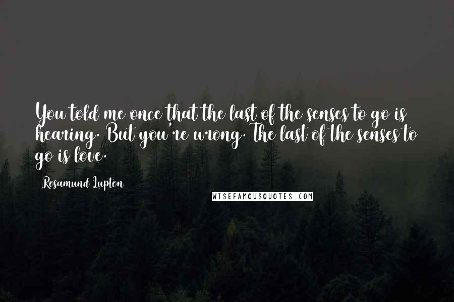 Rosamund Lupton Quotes: You told me once that the last of the senses to go is hearing. But you're wrong. The last of the senses to go is love.