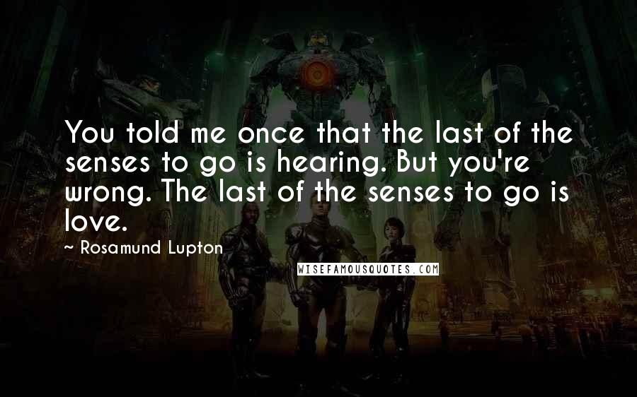 Rosamund Lupton Quotes: You told me once that the last of the senses to go is hearing. But you're wrong. The last of the senses to go is love.