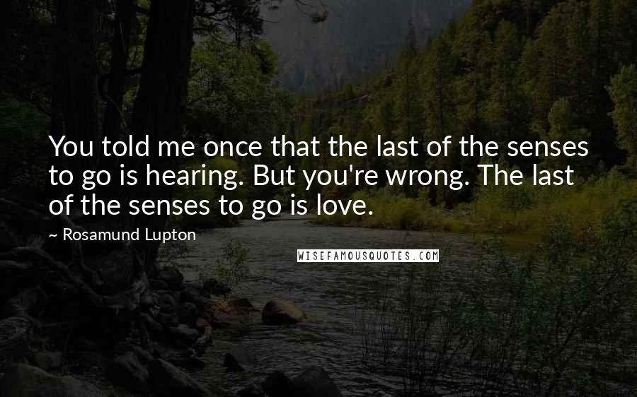 Rosamund Lupton Quotes: You told me once that the last of the senses to go is hearing. But you're wrong. The last of the senses to go is love.