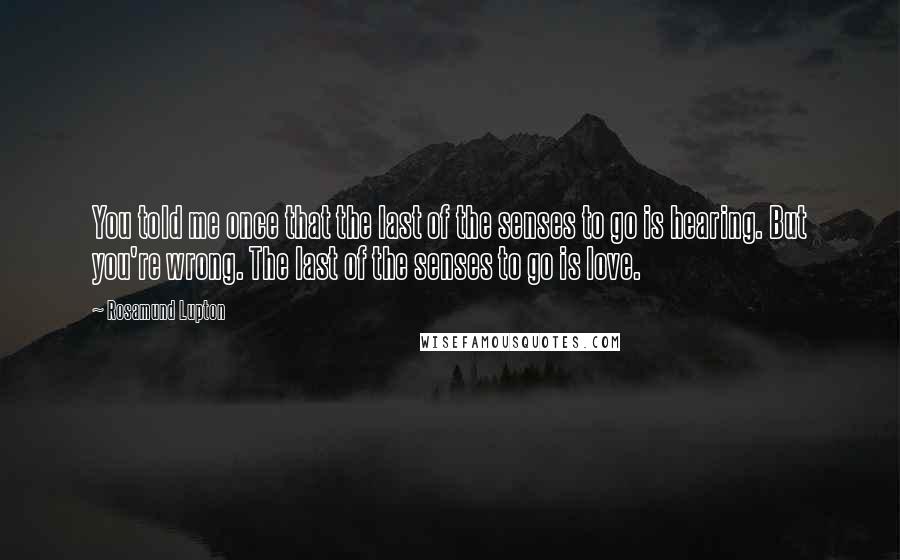 Rosamund Lupton Quotes: You told me once that the last of the senses to go is hearing. But you're wrong. The last of the senses to go is love.