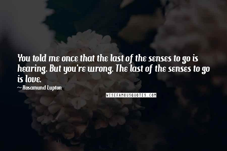 Rosamund Lupton Quotes: You told me once that the last of the senses to go is hearing. But you're wrong. The last of the senses to go is love.