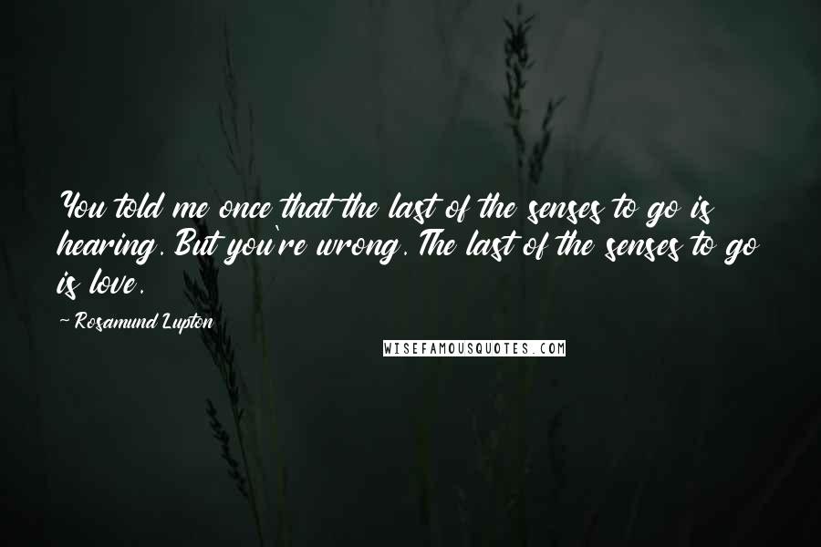 Rosamund Lupton Quotes: You told me once that the last of the senses to go is hearing. But you're wrong. The last of the senses to go is love.