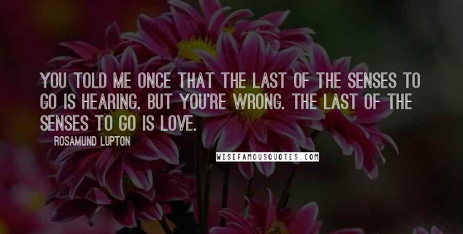 Rosamund Lupton Quotes: You told me once that the last of the senses to go is hearing. But you're wrong. The last of the senses to go is love.