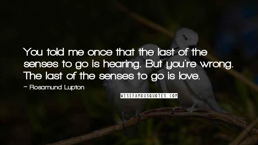 Rosamund Lupton Quotes: You told me once that the last of the senses to go is hearing. But you're wrong. The last of the senses to go is love.