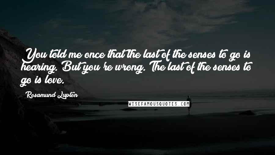 Rosamund Lupton Quotes: You told me once that the last of the senses to go is hearing. But you're wrong. The last of the senses to go is love.