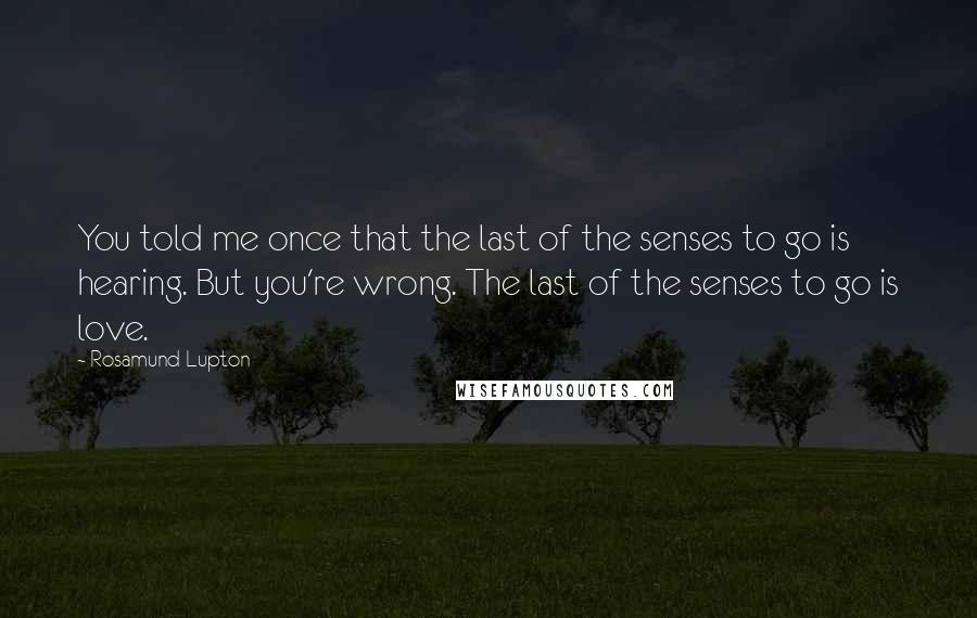 Rosamund Lupton Quotes: You told me once that the last of the senses to go is hearing. But you're wrong. The last of the senses to go is love.