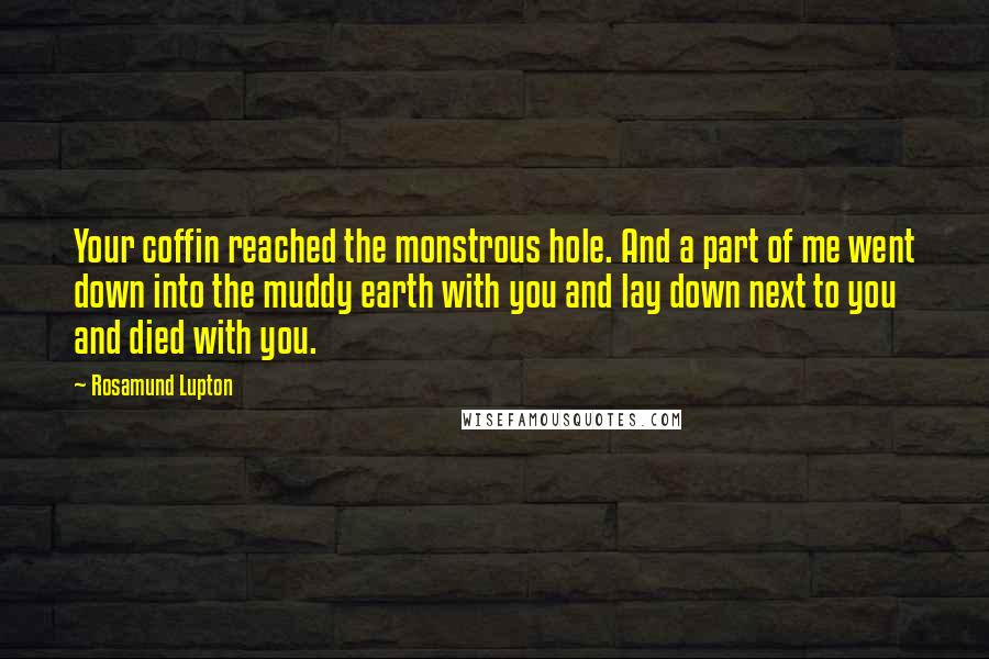 Rosamund Lupton Quotes: Your coffin reached the monstrous hole. And a part of me went down into the muddy earth with you and lay down next to you and died with you.