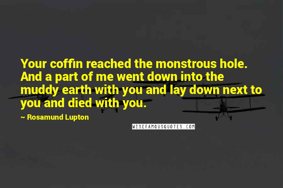 Rosamund Lupton Quotes: Your coffin reached the monstrous hole. And a part of me went down into the muddy earth with you and lay down next to you and died with you.