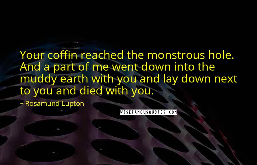 Rosamund Lupton Quotes: Your coffin reached the monstrous hole. And a part of me went down into the muddy earth with you and lay down next to you and died with you.