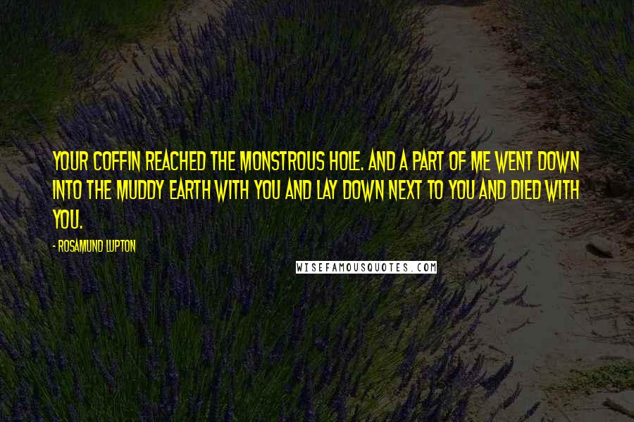 Rosamund Lupton Quotes: Your coffin reached the monstrous hole. And a part of me went down into the muddy earth with you and lay down next to you and died with you.